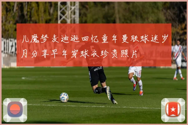 儿魔梦麦迪逊回忆童年曼联球迷岁月分享早年穿球衣珍贵照片