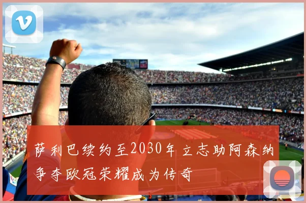 萨利巴续约至2030年立志助阿森纳争夺欧冠荣耀成为传奇