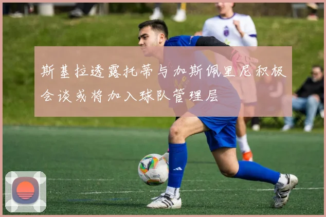 斯基拉透露托蒂与加斯佩里尼积极会谈或将加入球队管理层