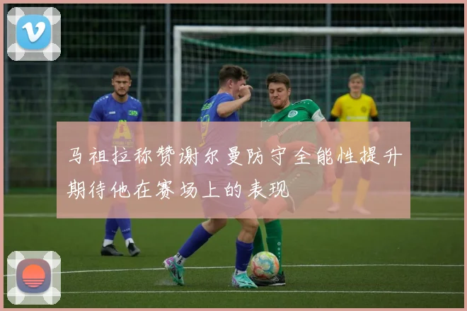 马祖拉称赞谢尔曼防守全能性提升期待他在赛场上的表现