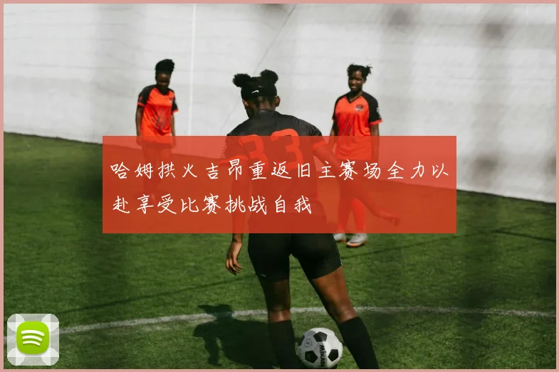 哈姆拱火吉昂重返旧主赛场全力以赴享受比赛挑战自我
