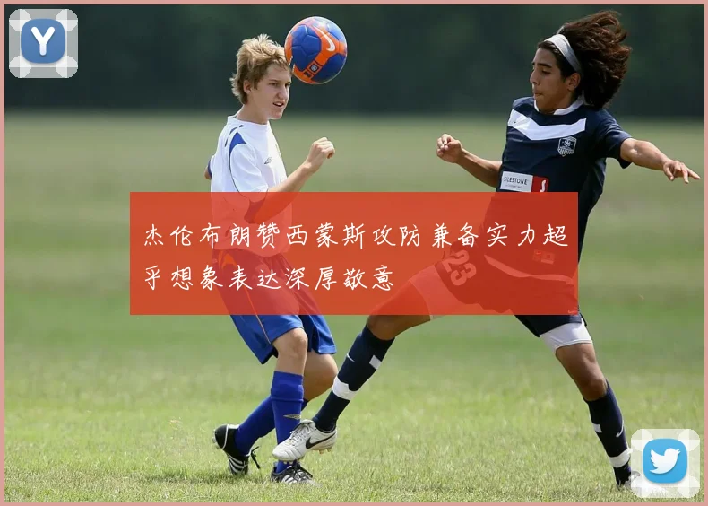 杰伦布朗赞西蒙斯攻防兼备实力超乎想象表达深厚敬意
