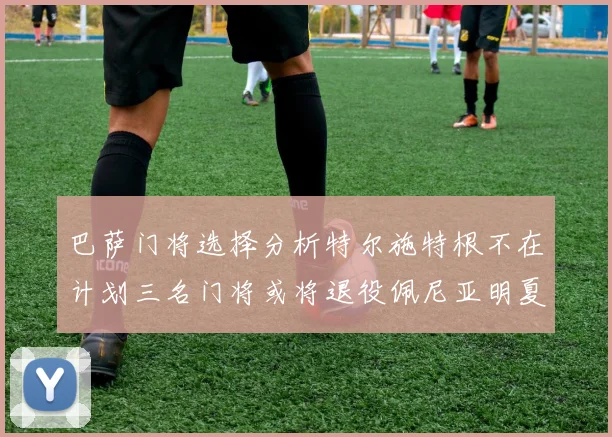 巴萨门将选择分析特尔施特根不在计划三名门将或将退役佩尼亚明夏回归展望