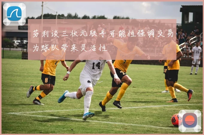 芬利谈三状元联手可能性强调交易为球队带来灵活性