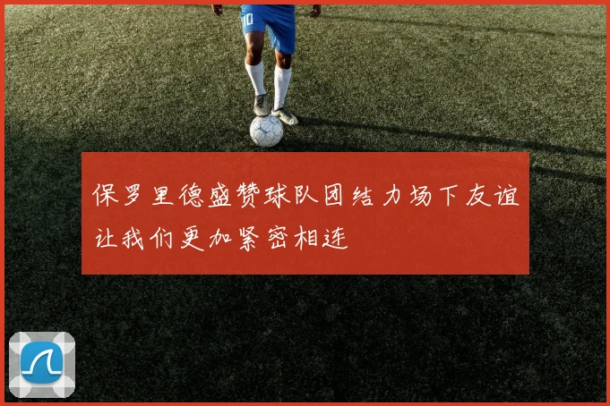 保罗里德盛赞球队团结力场下友谊让我们更加紧密相连