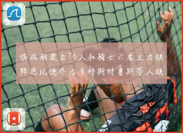 伤病潮袭击76人和骑士六名主力缺阵恩比德乔治亨特斯特鲁斯等人缺席