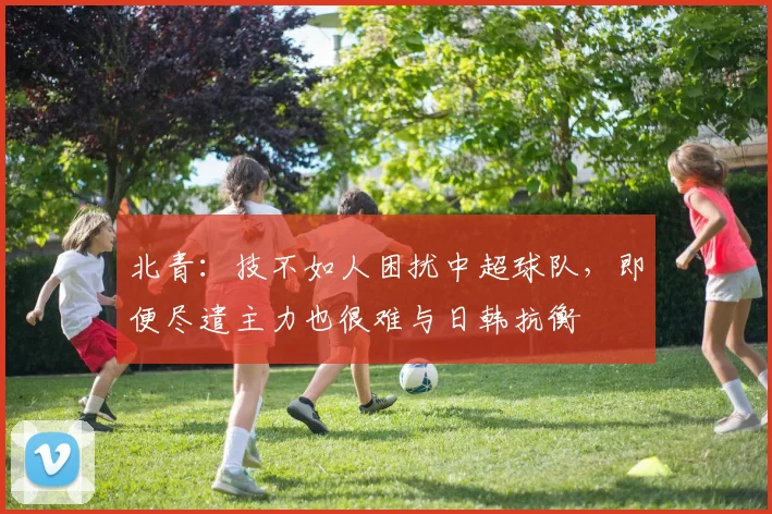 北青：技不如人困扰中超球队，即便尽遣主力也很难与日韩抗衡