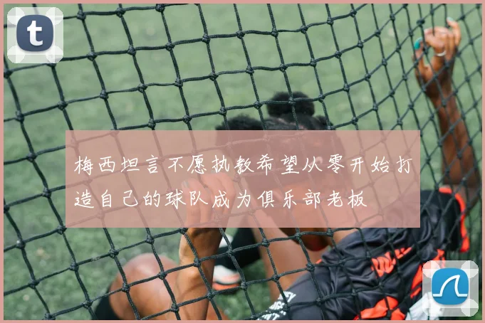 梅西坦言不愿执教希望从零开始打造自己的球队成为俱乐部老板