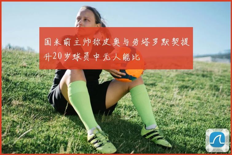 国米前主帅称皮奥与劳塔罗默契提升20岁球员中无人能比