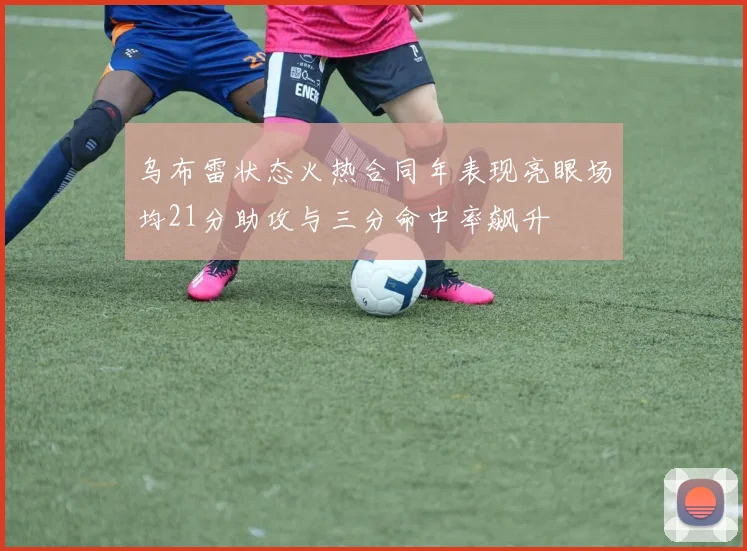 乌布雷状态火热合同年表现亮眼场均21分助攻与三分命中率飙升