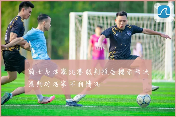 骑士与活塞比赛裁判报告揭示两次漏判对活塞不利情况