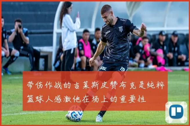 带伤作战的吉莱斯皮赞布克是纯粹篮球人感激他在场上的重要性