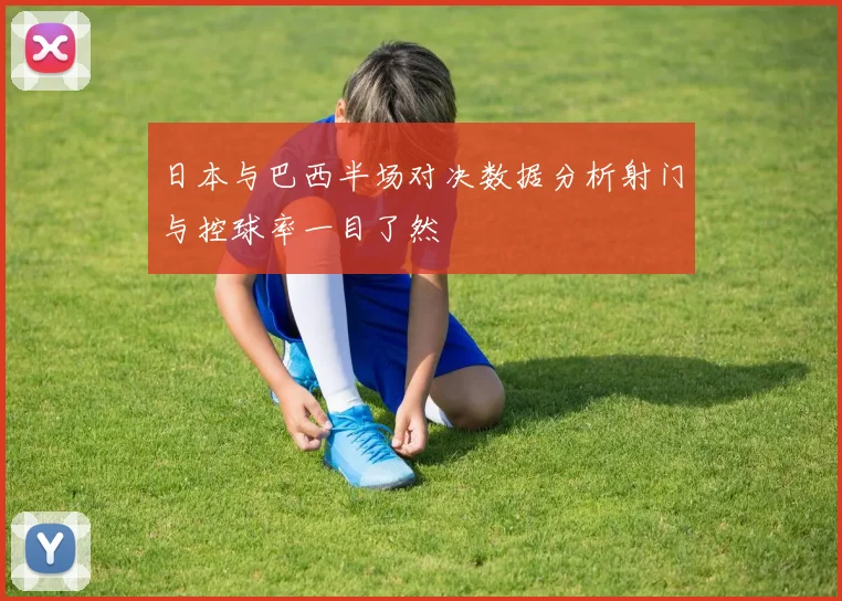 日本与巴西半场对决数据分析射门与控球率一目了然