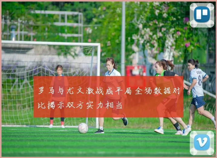 罗马与尤文激战成平局全场数据对比揭示双方实力相当