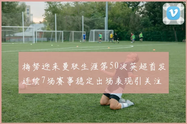 梅努迎来曼联生涯第50次英超首发连续7场赛事稳定出场表现引关注